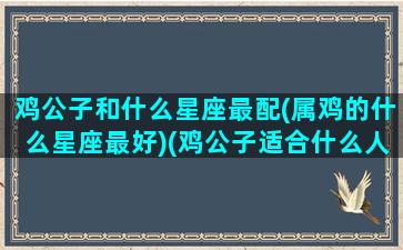 鸡公子和什么星座最配(属鸡的什么星座最好)(鸡公子适合什么人吃)