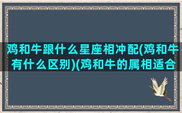 鸡和牛跟什么星座相冲配(鸡和牛有什么区别)(鸡和牛的属相适合做夫妻吗)