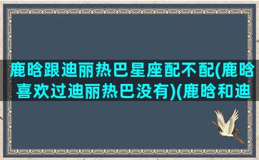 鹿晗跟迪丽热巴星座配不配(鹿晗喜欢过迪丽热巴没有)(鹿晗和迪丽热巴是情侣吗)