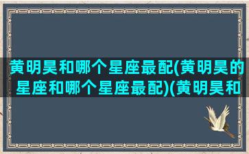 黄明昊和哪个星座最配(黄明昊的星座和哪个星座最配)(黄明昊和谁最有cp感)