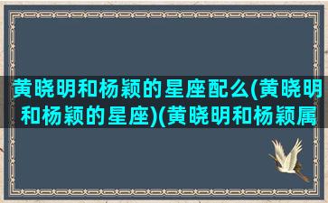 黄晓明和杨颖的星座配么(黄晓明和杨颖的星座)(黄晓明和杨颖属什么)