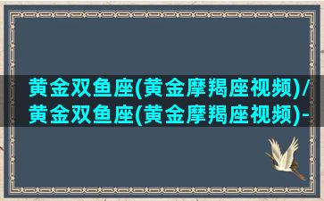 黄金双鱼座(黄金摩羯座视频)/黄金双鱼座(黄金摩羯座视频)-我的网站