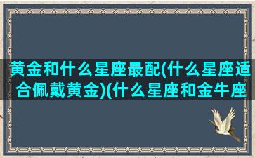 黄金和什么星座最配(什么星座适合佩戴黄金)(什么星座和金牛座最搭配)