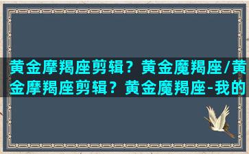 黄金摩羯座剪辑？黄金魔羯座/黄金摩羯座剪辑？黄金魔羯座-我的网站(黄金摩羯座是哪个英雄)