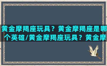 黄金摩羯座玩具？黄金摩羯座是哪个英雄/黄金摩羯座玩具？黄金摩羯座是哪个英雄-我的网站