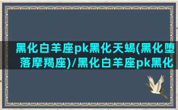 黑化白羊座pk黑化天蝎(黑化堕落摩羯座)/黑化白羊座pk黑化天蝎(黑化堕落摩羯座)-我的网站