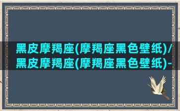 黑皮摩羯座(摩羯座黑色壁纸)/黑皮摩羯座(摩羯座黑色壁纸)-我的网站