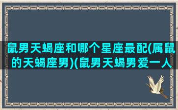 鼠男天蝎座和哪个星座最配(属鼠的天蝎座男)(鼠男天蝎男爱一人的保质期是多久)