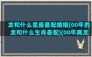 龙和什么星座最配婚姻(00年的龙和什么生肖最配)(00年属龙和什么属相配)