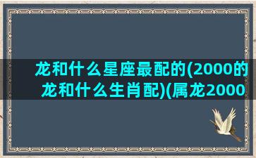 龙和什么星座最配的(2000的龙和什么生肖配)(属龙2000和什么属相最配)