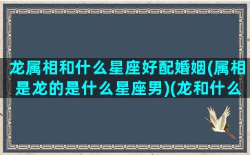 龙属相和什么星座好配婚姻(属相是龙的是什么星座男)(龙和什么星座最配)