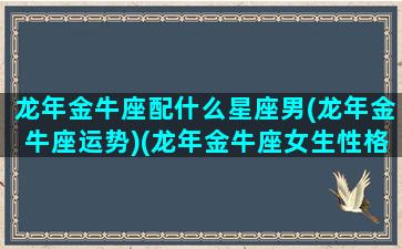 龙年金牛座配什么星座男(龙年金牛座运势)(龙年金牛座女生性格)