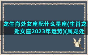 龙生肖处女座配什么星座(生肖龙处女座2023年运势)(属龙处女座致命弱点)