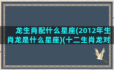 龙生肖配什么星座(2012年生肖龙是什么星座)(十二生肖龙对应的星座是)