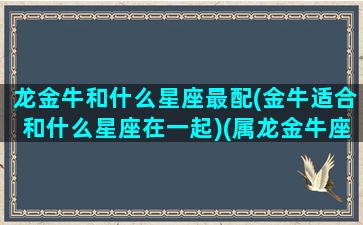 龙金牛和什么星座最配(金牛适合和什么星座在一起)(属龙金牛座男和什么配)